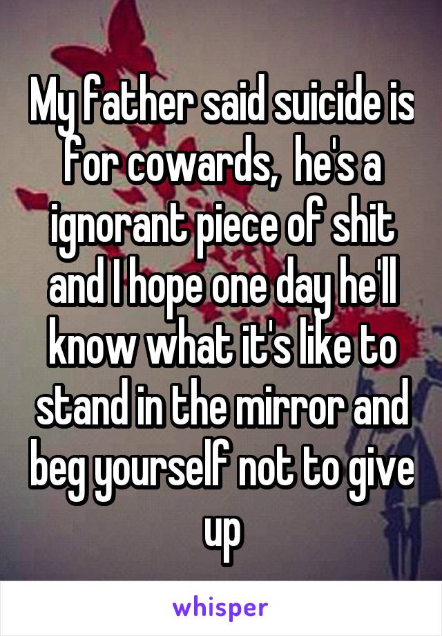 My father said suicide is for cowards,  he's a ignorant piece of shit and I hope one day he'll know what it's like to stand in the mirror and beg yourself not to give up