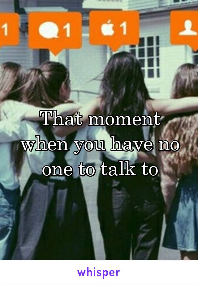 That moment when you have no one to talk to