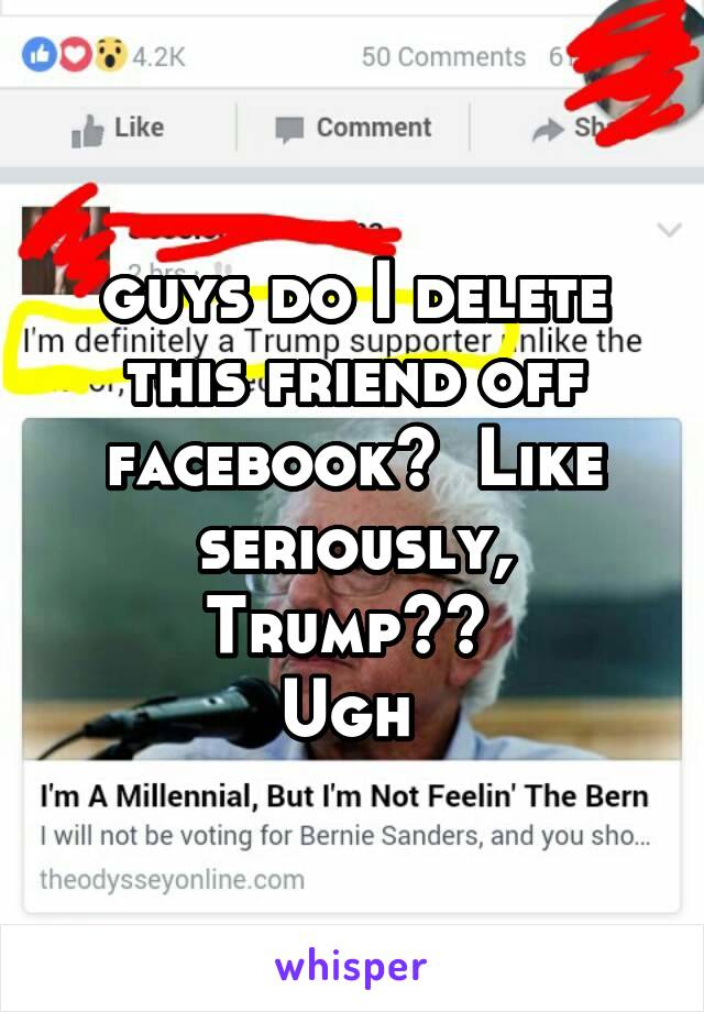 guys do I delete this friend off facebook?  Like seriously, Trump?? 
Ugh 