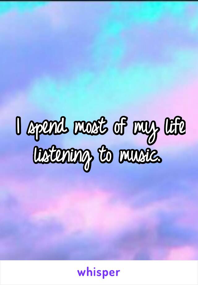 I spend most of my life listening to music. 