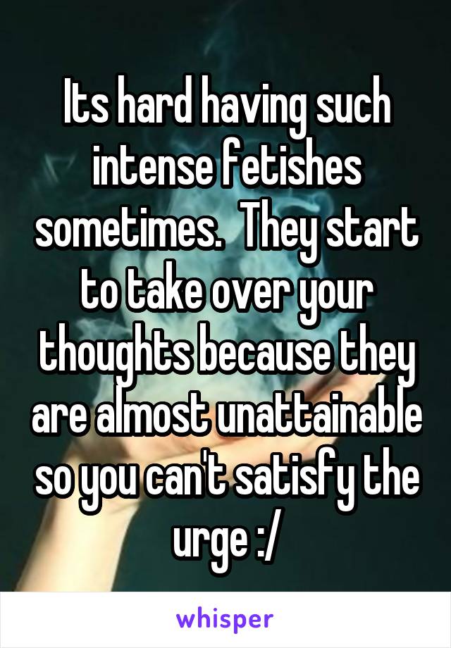 Its hard having such intense fetishes sometimes.  They start to take over your thoughts because they are almost unattainable so you can't satisfy the urge :/
