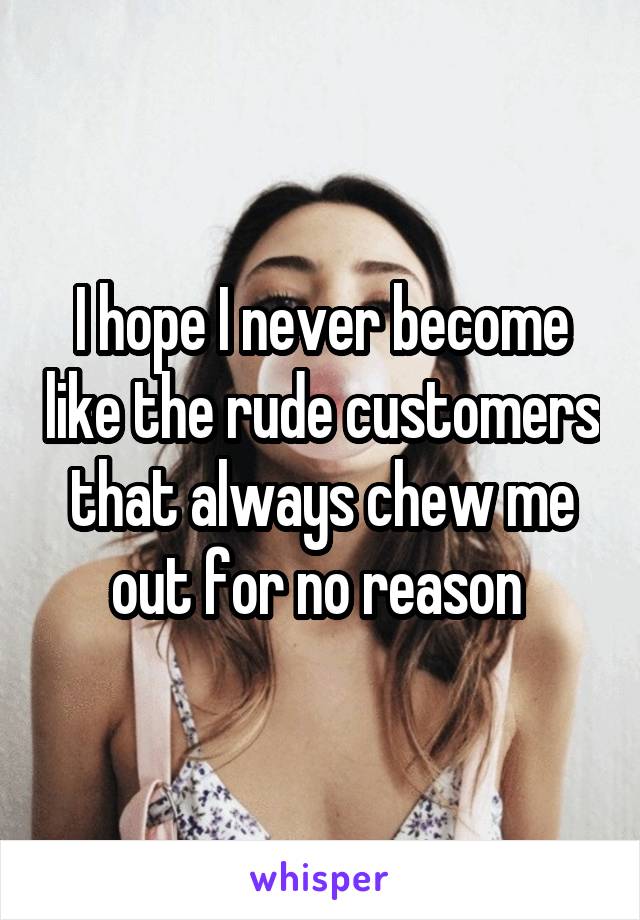 I hope I never become like the rude customers that always chew me out for no reason 