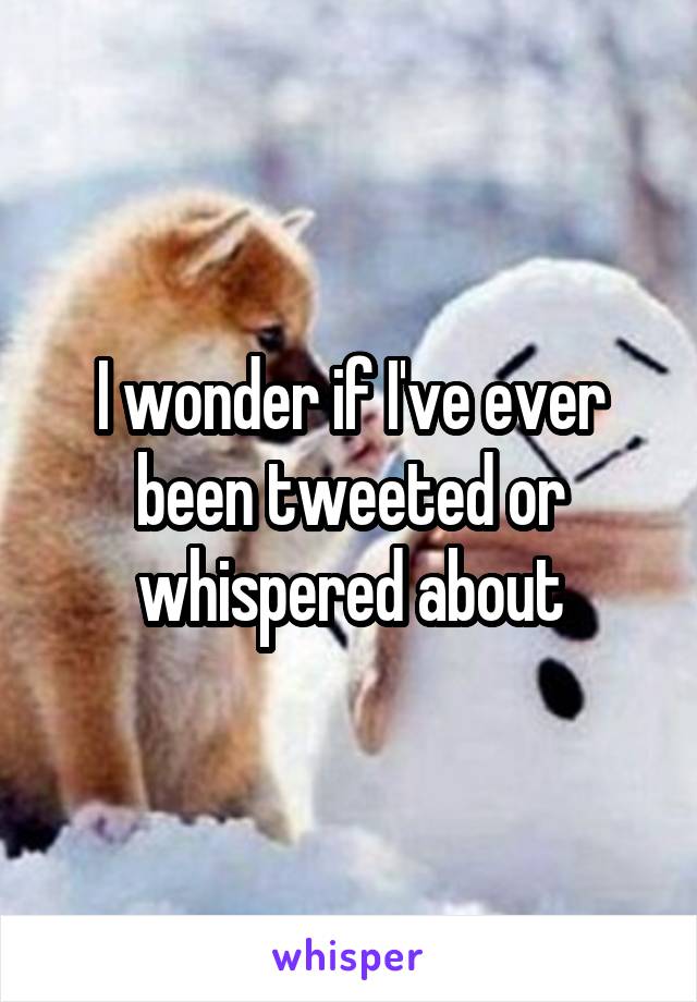 I wonder if I've ever been tweeted or whispered about