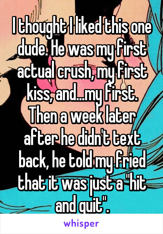 I thought I liked this one dude. He was my first actual crush, my first kiss, and...my first. Then a week later after he didn't text back, he told my fried that it was just a "hit and quit".