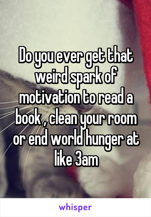 Do you ever get that weird spark of motivation to read a book , clean your room or end world hunger at like 3am