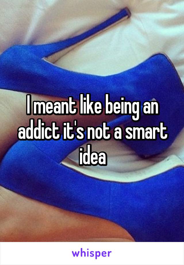 I meant like being an addict it's not a smart idea