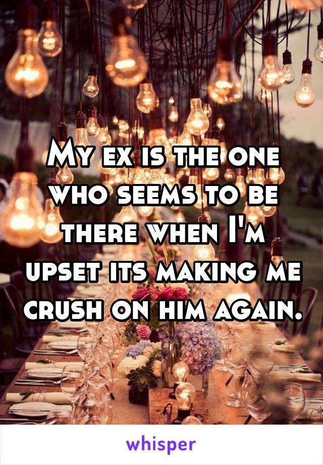 My ex is the one who seems to be there when I'm upset its making me crush on him again.