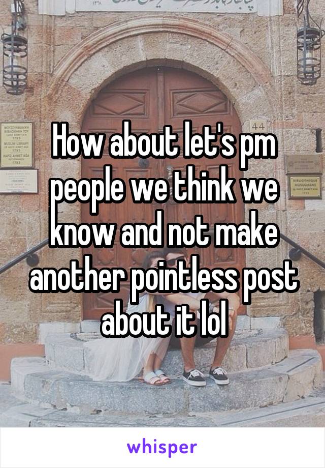 How about let's pm people we think we know and not make another pointless post about it lol