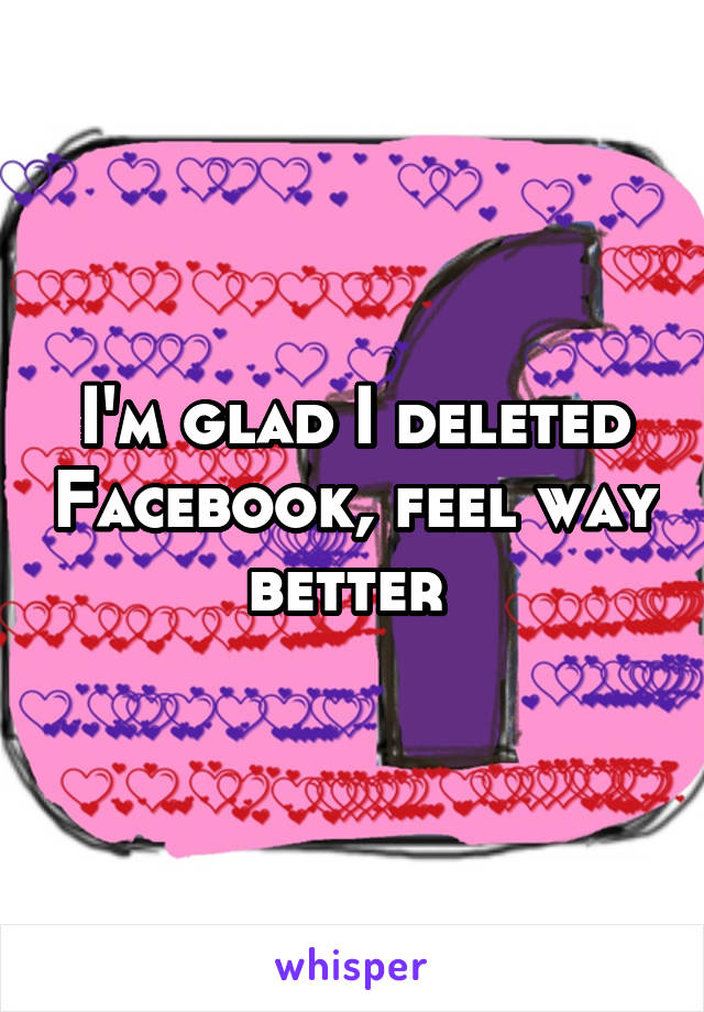 I'm glad I deleted Facebook, feel way better 