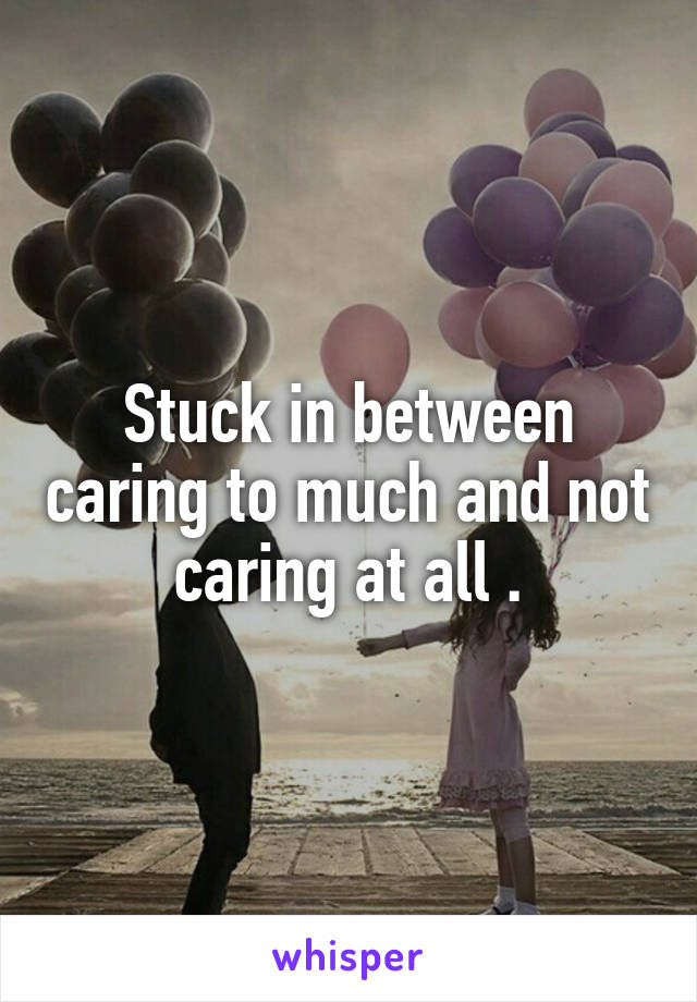 Stuck in between caring to much and not caring at all .