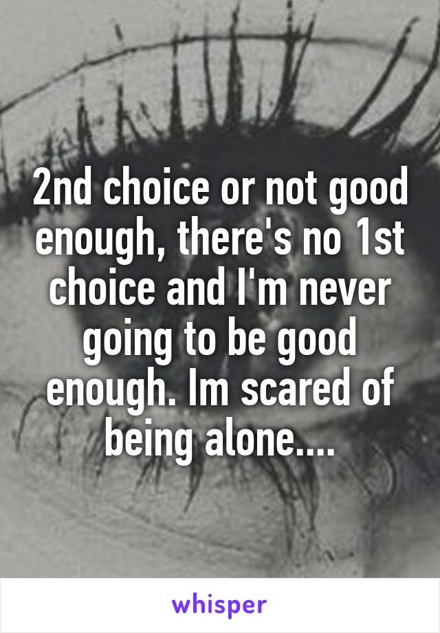 2nd choice or not good enough, there's no 1st choice and I'm never going to be good enough. Im scared of being alone....
