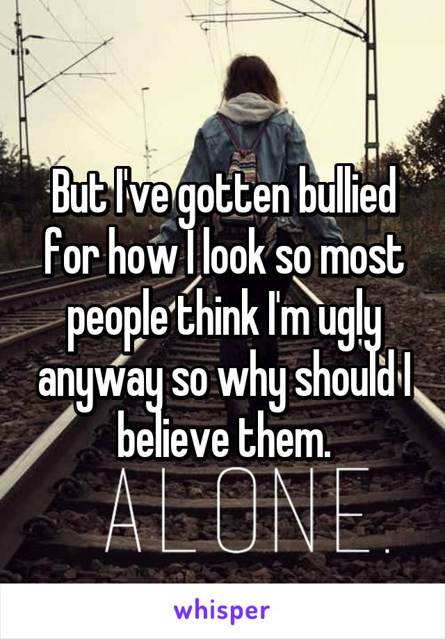 But I've gotten bullied for how I look so most people think I'm ugly anyway so why should I believe them.