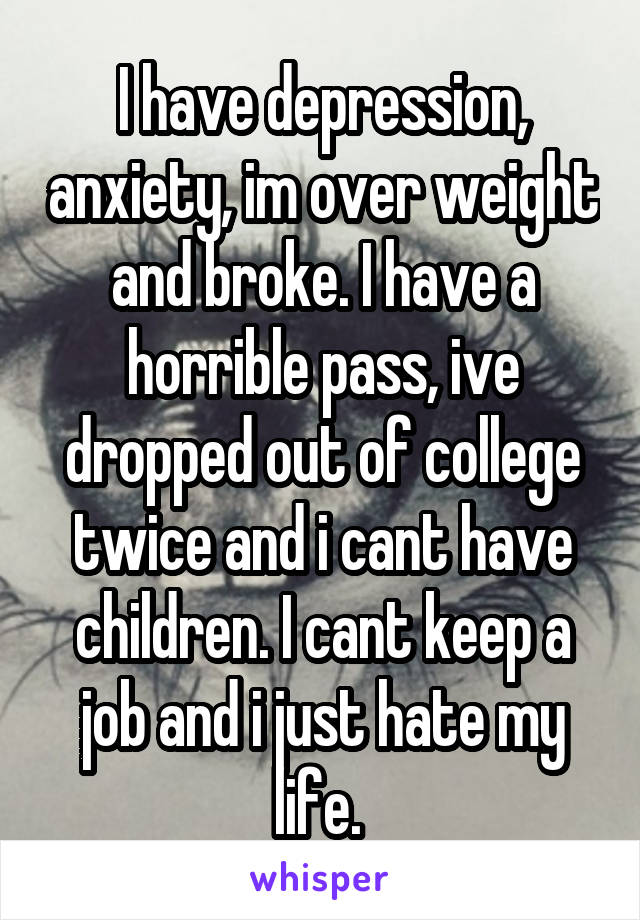 I have depression, anxiety, im over weight and broke. I have a horrible pass, ive dropped out of college twice and i cant have children. I cant keep a job and i just hate my life. 