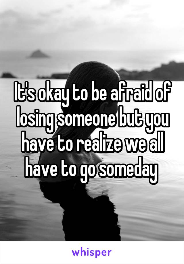 It's okay to be afraid of losing someone but you have to realize we all have to go someday 