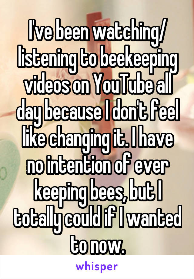 I've been watching/ listening to beekeeping videos on YouTube all day because I don't feel like changing it. I have no intention of ever keeping bees, but I totally could if I wanted to now.