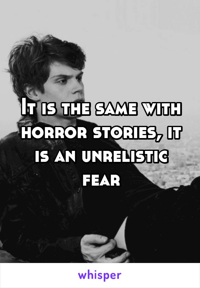 It is the same with horror stories, it is an unrelistic fear