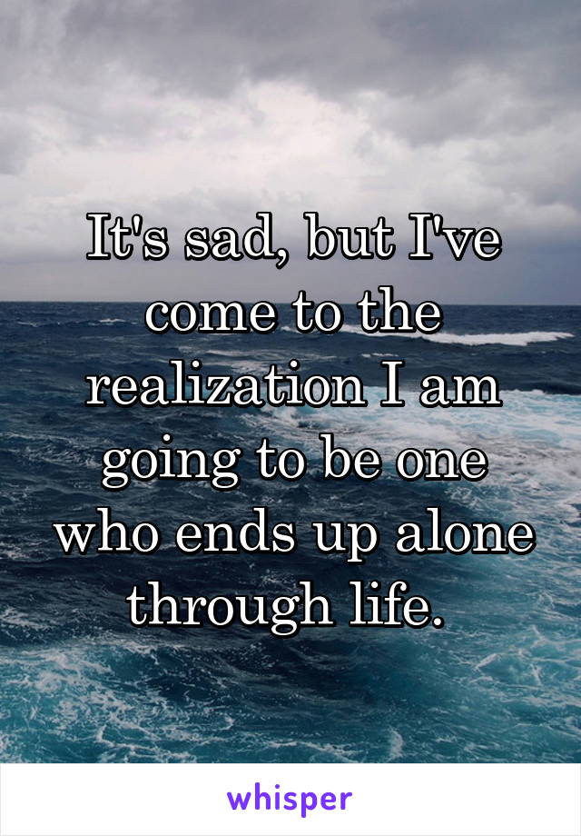 It's sad, but I've come to the realization I am going to be one who ends up alone through life. 