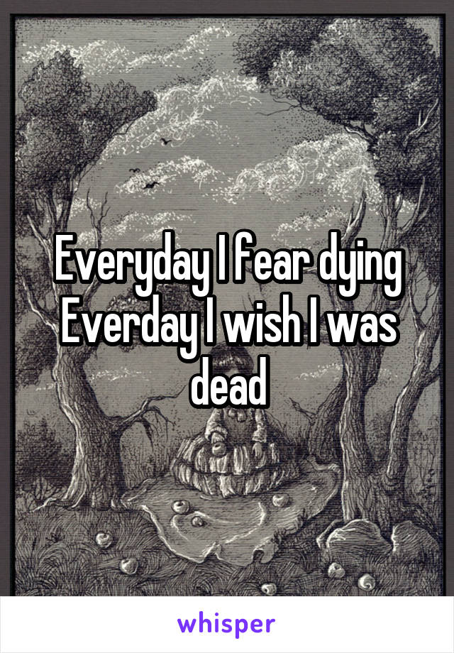 Everyday I fear dying
Everday I wish I was dead