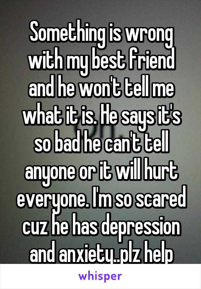 Something is wrong with my best friend and he won't tell me what it is. He says it's so bad he can't tell anyone or it will hurt everyone. I'm so scared cuz he has depression and anxiety..plz help