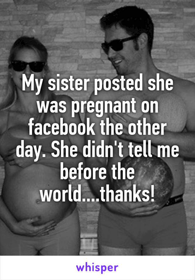 My sister posted she was pregnant on facebook the other day. She didn't tell me before the world....thanks!