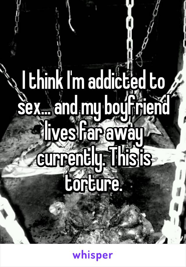 I think I'm addicted to sex... and my boyfriend lives far away currently. This is torture.