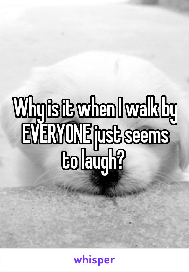 Why is it when I walk by EVERYONE just seems to laugh? 