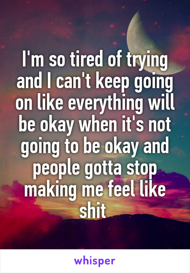 I'm so tired of trying and I can't keep going on like everything will be okay when it's not going to be okay and people gotta stop making me feel like shit 