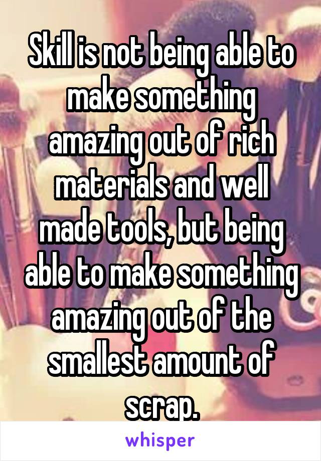 Skill is not being able to make something amazing out of rich materials and well made tools, but being able to make something amazing out of the smallest amount of scrap.