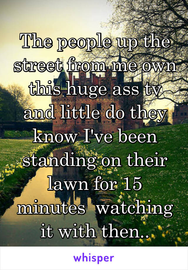 The people up the street from me own this huge ass tv and little do they know I've been standing on their lawn for 15 minutes  watching it with then..