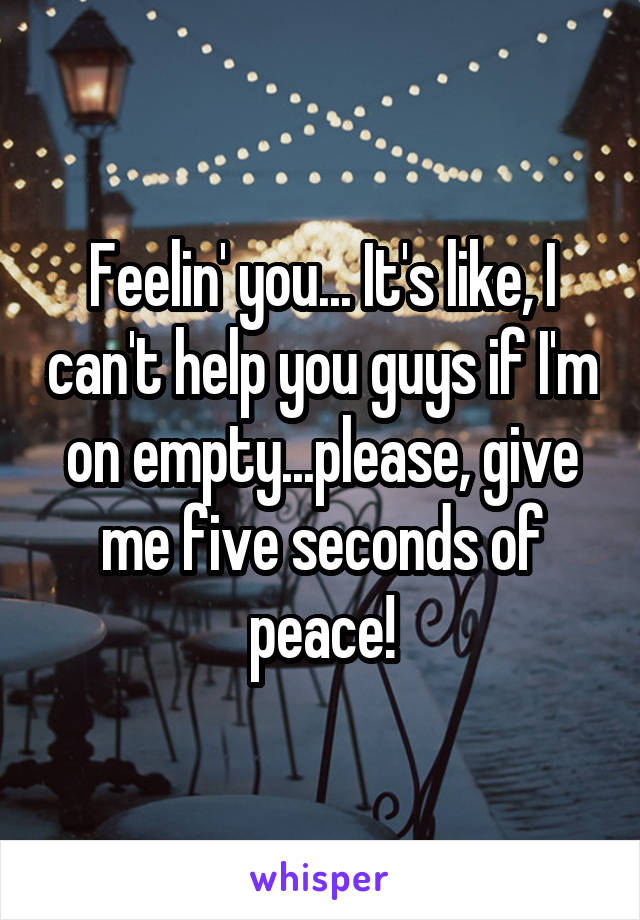 Feelin' you... It's like, I can't help you guys if I'm on empty...please, give me five seconds of peace!