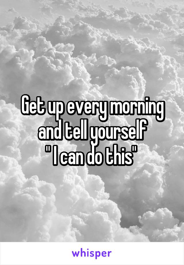 Get up every morning and tell yourself
" I can do this" 