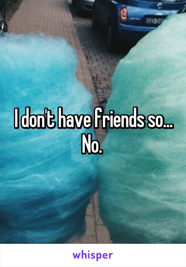I don't have friends so... No. 