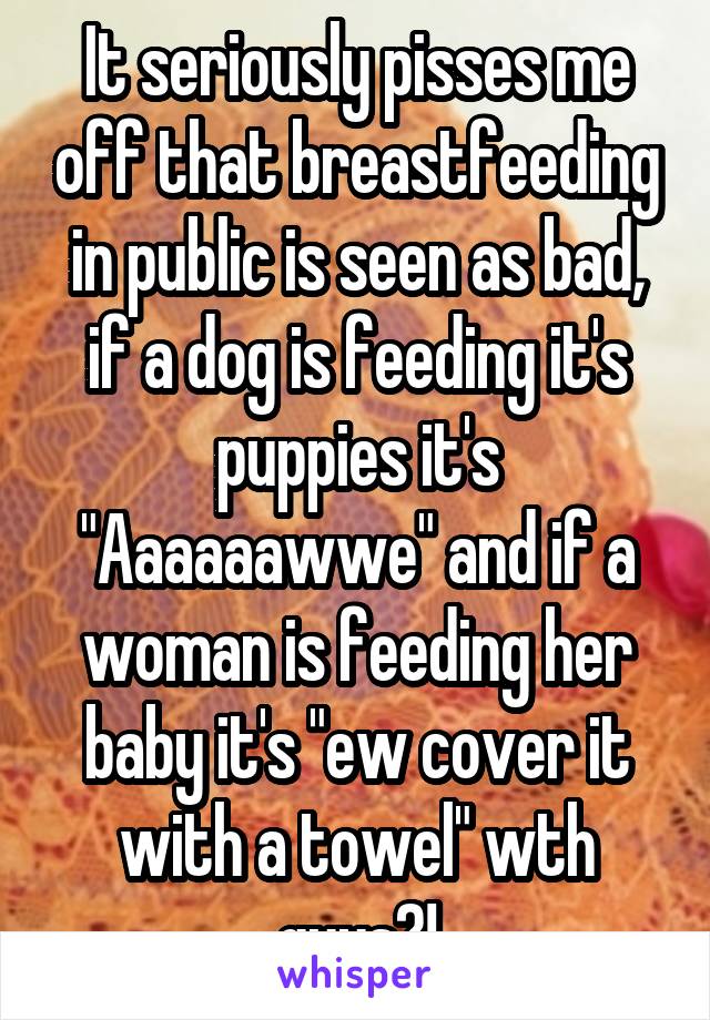 It seriously pisses me off that breastfeeding in public is seen as bad, if a dog is feeding it's puppies it's "Aaaaaawwe" and if a woman is feeding her baby it's "ew cover it with a towel" wth guys?!
