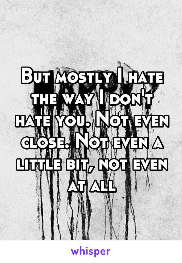 But mostly I hate the way I don't hate you. Not even close. Not even a little bit, not even at all