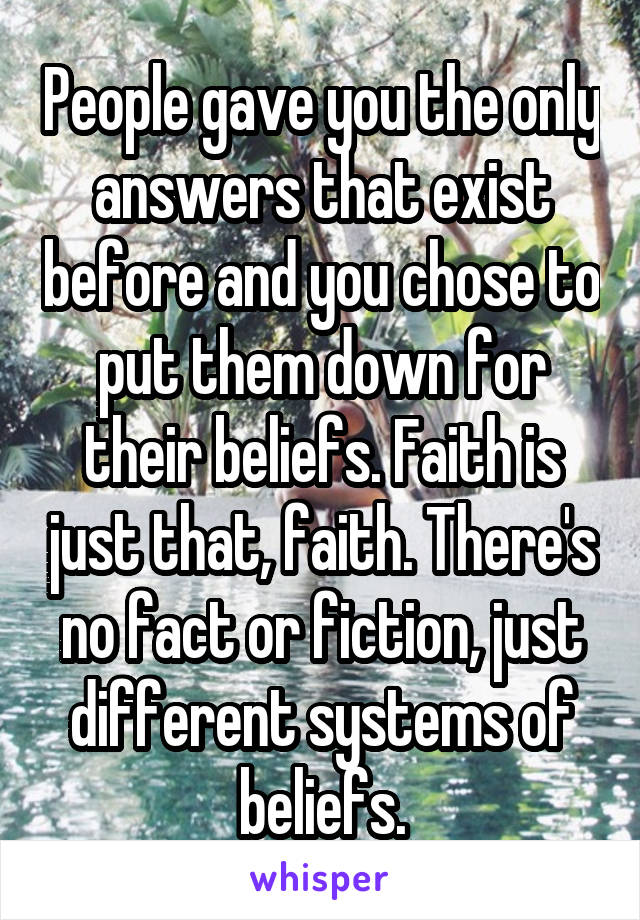 People gave you the only answers that exist before and you chose to put them down for their beliefs. Faith is just that, faith. There's no fact or fiction, just different systems of beliefs.