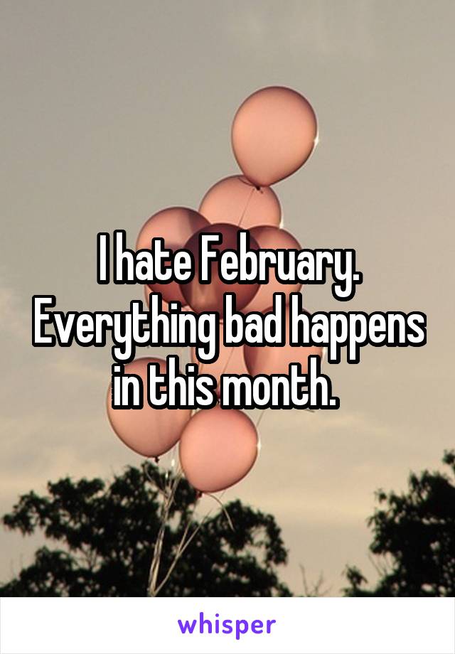 I hate February. Everything bad happens in this month. 