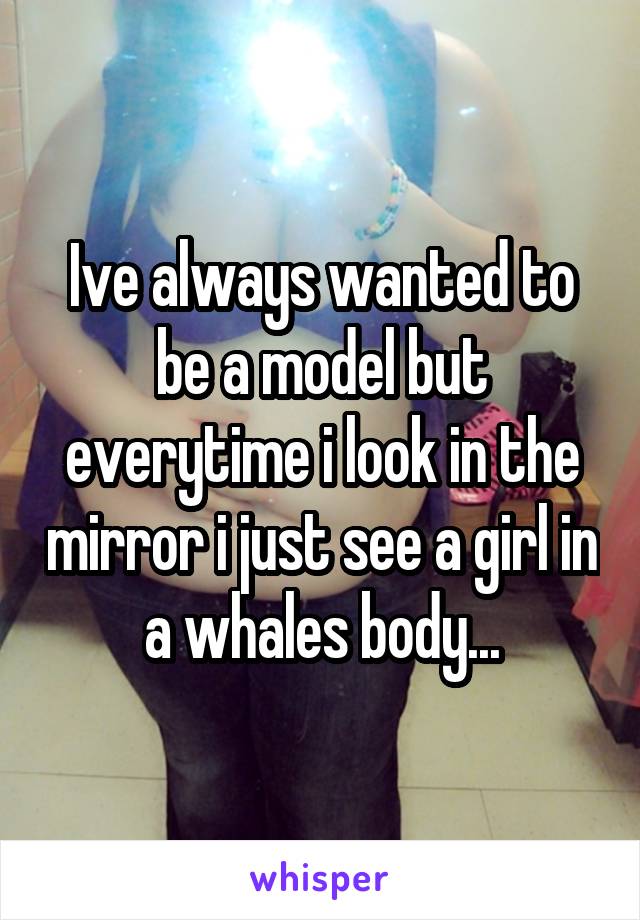 Ive always wanted to be a model but everytime i look in the mirror i just see a girl in a whales body...