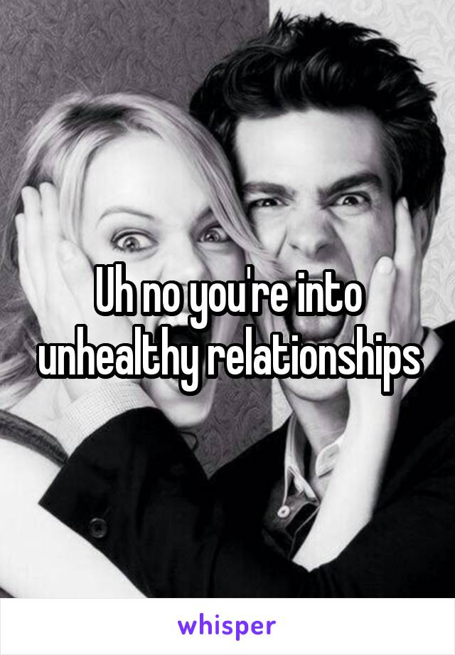 Uh no you're into unhealthy relationships