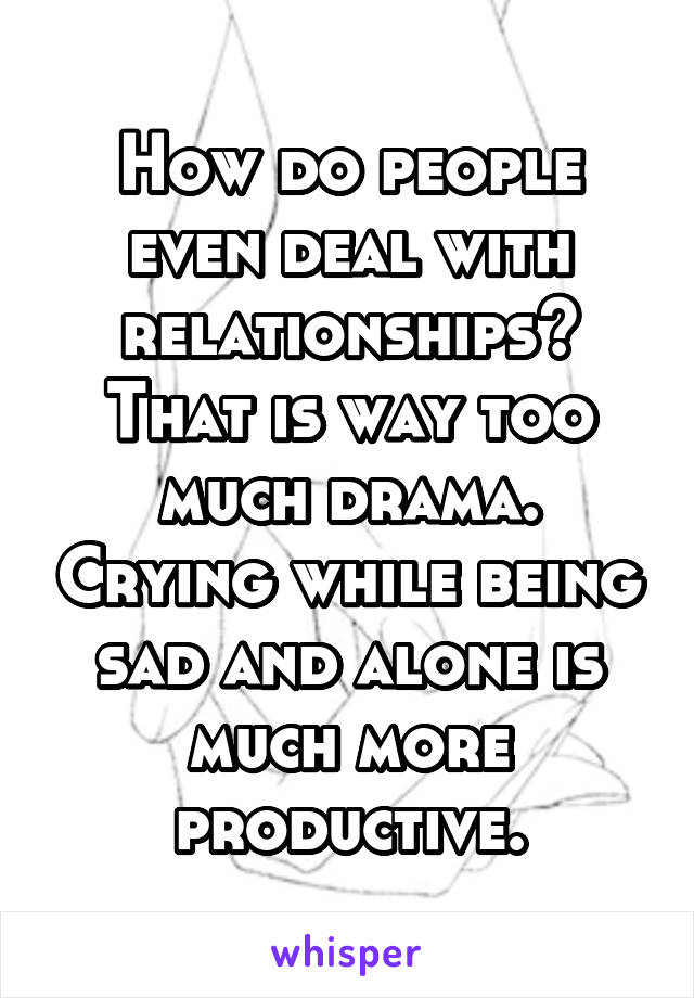 How do people even deal with relationships? That is way too much drama. Crying while being sad and alone is much more productive.
