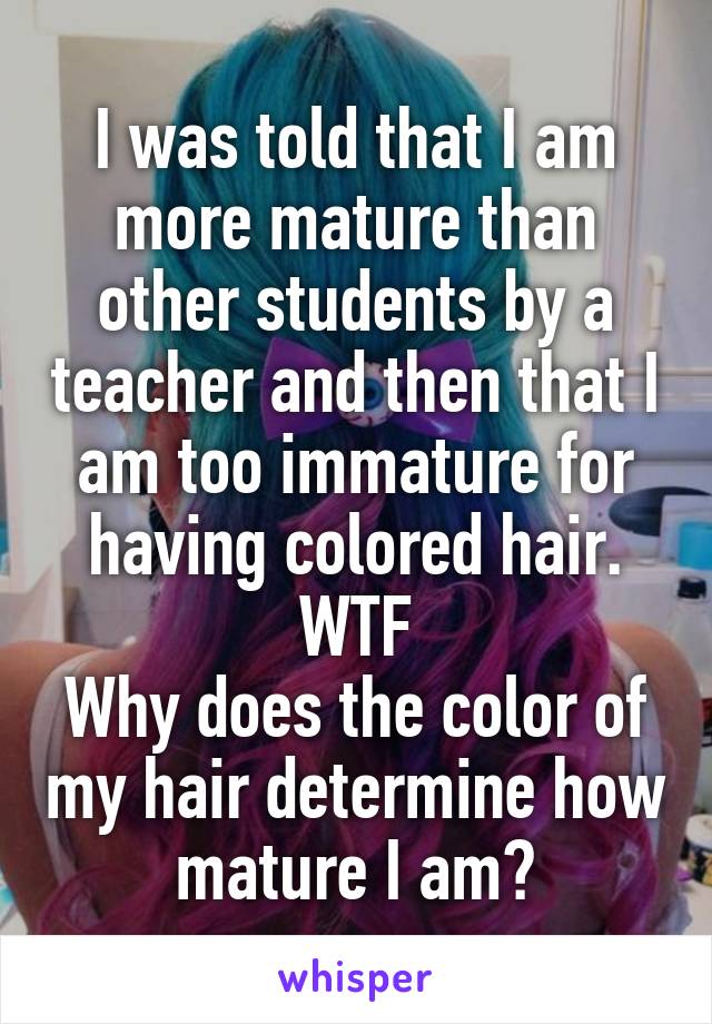 I was told that I am more mature than other students by a teacher and then that I am too immature for having colored hair.
WTF
Why does the color of my hair determine how mature I am?