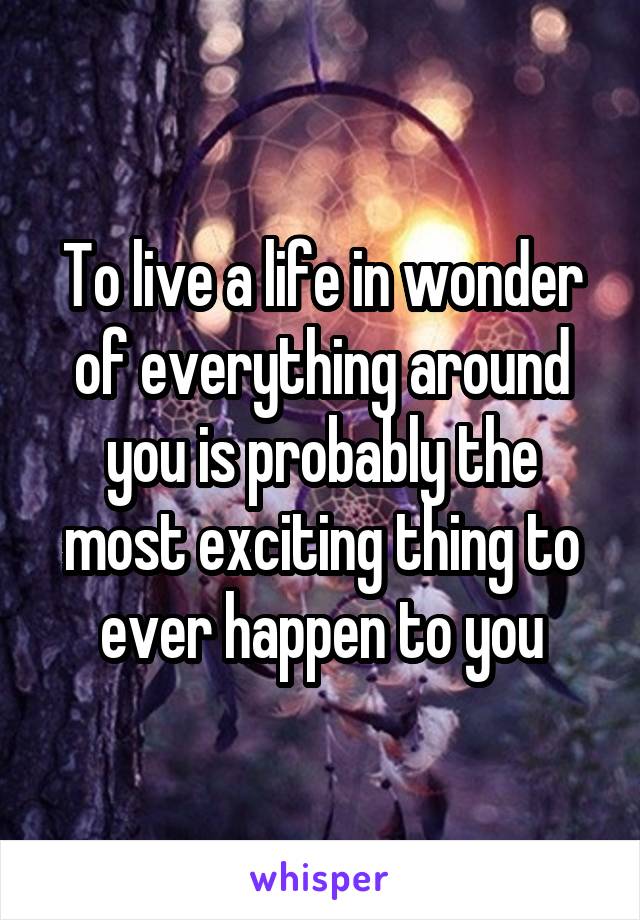 To live a life in wonder of everything around you is probably the most exciting thing to ever happen to you