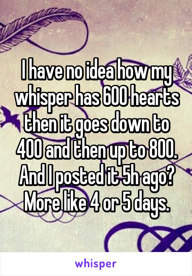 I have no idea how my whisper has 600 hearts then it goes down to 400 and then up to 800. And I posted it 5h ago? More like 4 or 5 days.