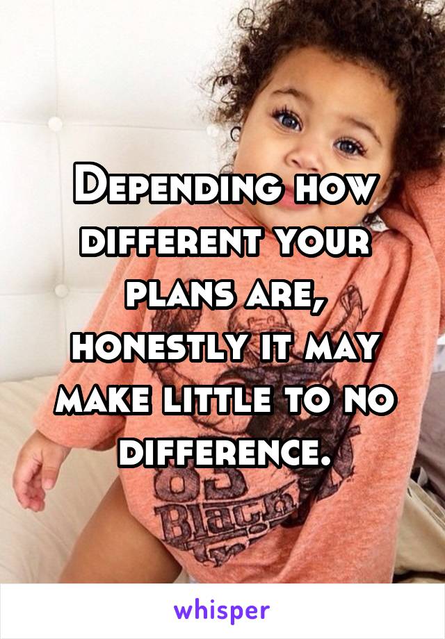 Depending how different your plans are, honestly it may make little to no difference.