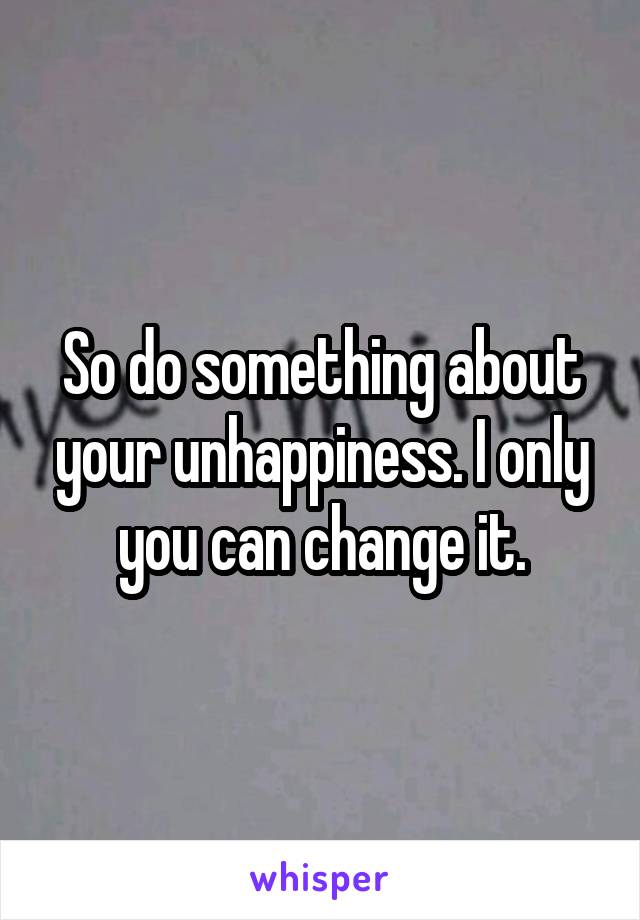 So do something about your unhappiness. I only you can change it.