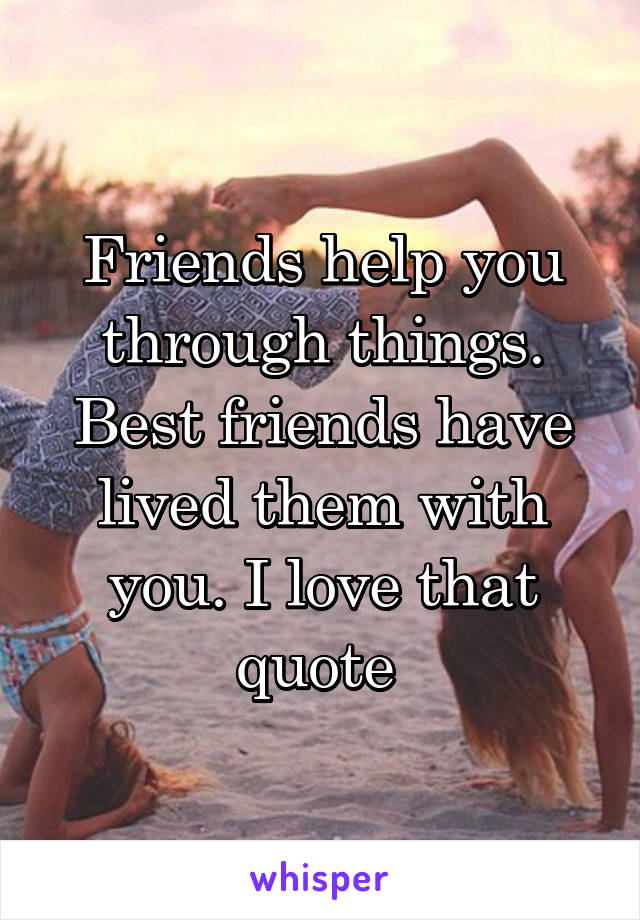 Friends help you through things. Best friends have lived them with you. I love that quote 