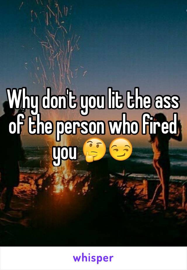 Why don't you lit the ass of the person who fired you 🤔😏