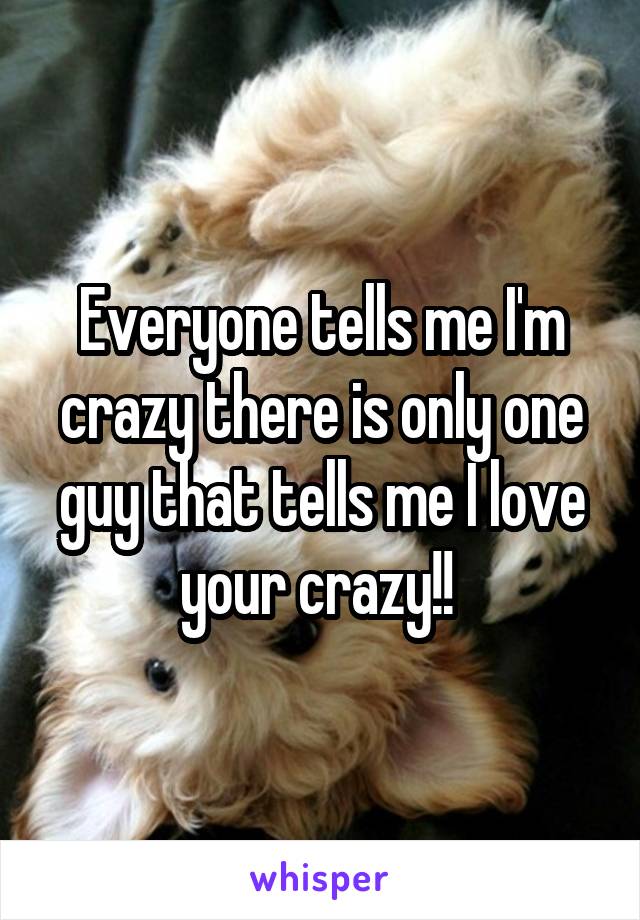 Everyone tells me I'm crazy there is only one guy that tells me I love your crazy!! 