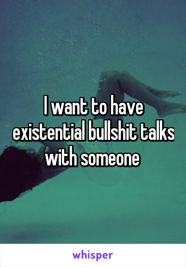 I want to have existential bullshit talks with someone 