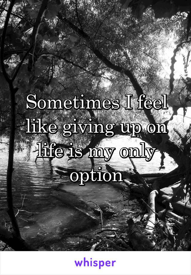 Sometimes I feel like giving up on life is my only option