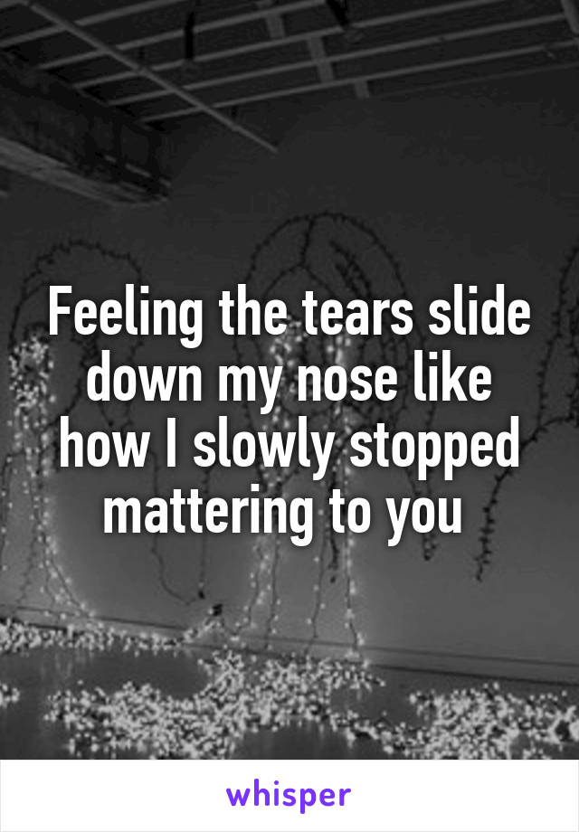 Feeling the tears slide down my nose like how I slowly stopped mattering to you 